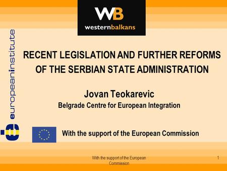With the support of the European Commission 1 RECENT LEGISLATION AND FURTHER REFORMS OF THE SERBIAN STATE ADMINISTRATION Jovan Teokarevic Belgrade Centre.