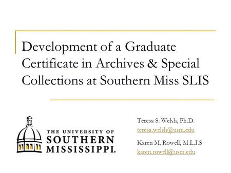 Development of a Graduate Certificate in Archives & Special Collections at Southern Miss SLIS Teresa S. Welsh, Ph.D. Karen M. Rowell,