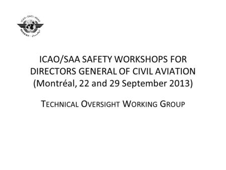 ICAO/SAA SAFETY WORKSHOPS FOR DIRECTORS GENERAL OF CIVIL AVIATION (Montréal, 22 and 29 September 2013) T ECHNICAL O VERSIGHT W ORKING G ROUP.