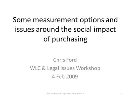 Some measurement options and issues around the social impact of purchasing Chris Ford WLC & Legal Issues Workshop 4 Feb 2009 1Chris Ford WLC & Legal Work.