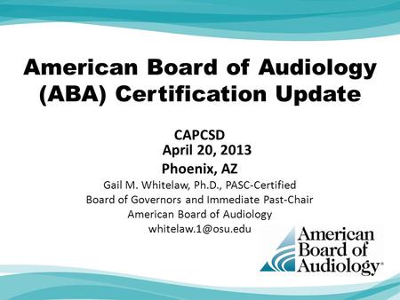 American Board of Audiology (ABA) Certification Update CAPCSD April 20, 2013 Phoenix, AZ Gail M. Whitelaw, Ph.D., PASC-Certified Board of Governors and.