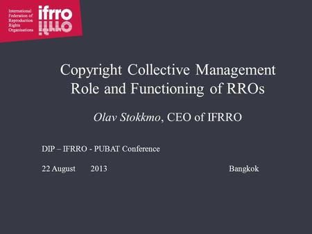 Copyright Collective Management Role and Functioning of RROs Olav Stokkmo, CEO of IFRRO DIP – IFRRO - PUBAT Conference 22 August 2013Bangkok.