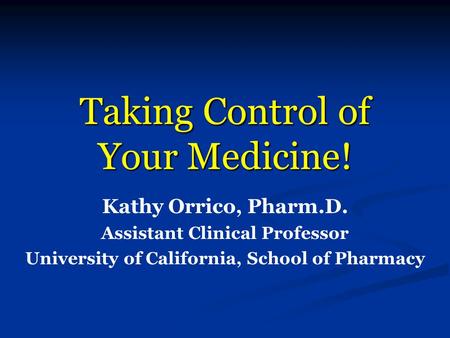 Taking Control of Your Medicine! Kathy Orrico, Pharm.D. Assistant Clinical Professor University of California, School of Pharmacy.