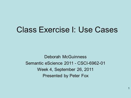 1 Class Exercise I: Use Cases Deborah McGuinness Semantic eScience 2011 - CSCI-6962-01 Week 4, September 26, 2011 Presented by Peter Fox 1.