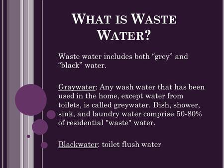 W HAT IS W ASTE W ATER ? Waste water includes both “grey” and “black” water. Graywater: Any wash water that has been used in the home, except water from.