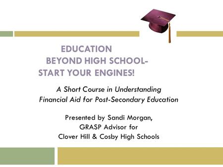 EDUCATION BEYOND HIGH SCHOOL- START YOUR ENGINES! A Short Course in Understanding Financial Aid for Post-Secondary Education Presented by Sandi Morgan,