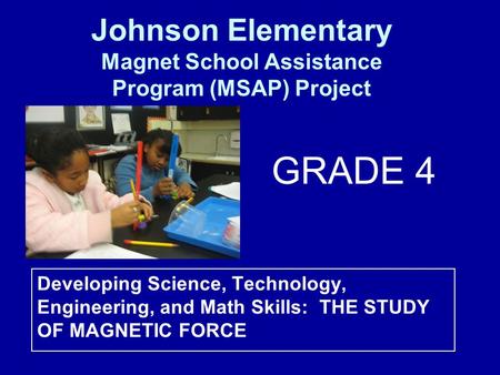 Developing Science, Technology, Engineering, and Math Skills: THE STUDY OF MAGNETIC FORCE Johnson Elementary Magnet School Assistance Program (MSAP) Project.