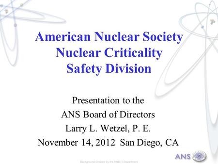 American Nuclear Society Nuclear Criticality Safety Division Presentation to the ANS Board of Directors Larry L. Wetzel, P. E. November 14, 2012 San Diego,