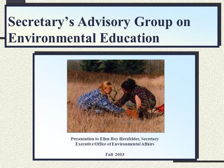 Secretary’s Advisory Group on Environmental Education Presentation to Ellen Roy Herzfelder, Secretary Executive Office of Environmental Affairs Fall 2003.