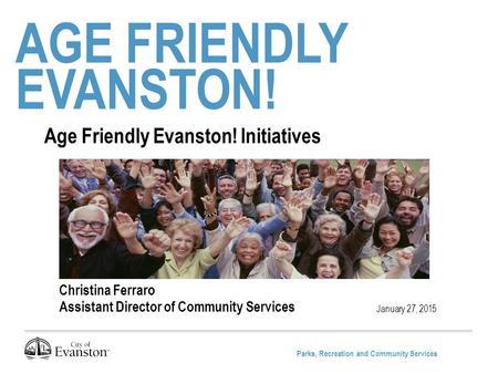 Parks, Recreation and Community Services AGE FRIENDLY EVANSTON! January 27, 2015 Age Friendly Evanston! Initiatives Christina Ferraro Assistant Director.