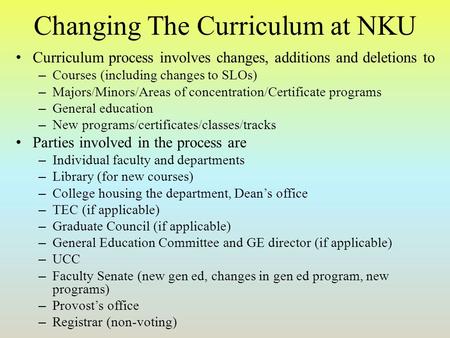 Changing The Curriculum at NKU Curriculum process involves changes, additions and deletions to – Courses (including changes to SLOs) – Majors/Minors/Areas.