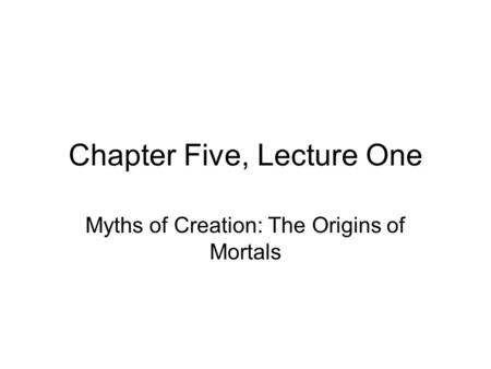 Chapter Five, Lecture One Myths of Creation: The Origins of Mortals.