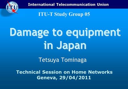 International Telecommunication Union ITU-T Study Group 05 Damage to equipment in Japan Tetsuya Tominaga Technical Session on Home Networks Geneva, 29/04/2011.