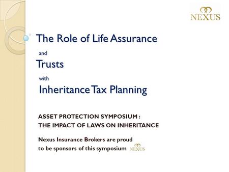 The Role of Life Assurance and Trusts with Inheritance Tax Planning ASSET PROTECTION SYMPOSIUM : THE IMPACT OF LAWS ON INHERITANCE Nexus Insurance Brokers.