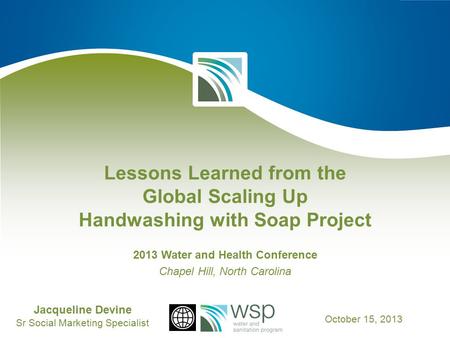 Lessons Learned from the Global Scaling Up Handwashing with Soap Project 2013 Water and Health Conference Chapel Hill, North Carolina Jacqueline Devine.