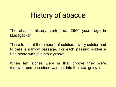 History of abacus The abacus' history started ca. 2600 years ago in Madagaskar. There to count the amount of soldiers, every soldier had to pass a narrow.