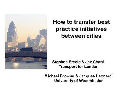 Stephen Steele & Jaz Chani Transport for London Michael Browne & Jacques Leonardi University of Westminster How to transfer best practice initiatives between.