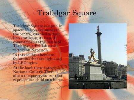 Trafalgar Square Trafalgar Square is a public space. Nelson Column is in the centre, guarded by four lion statues at its base. It commemorates the battle.