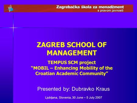ZAGREB SCHOOL OF MANAGEMENT TEMPUS SCM project “MOBIL – Enhancing Mobility of the Croatian Academic Community” Presented by: Dubravko Kraus Ljubljana,