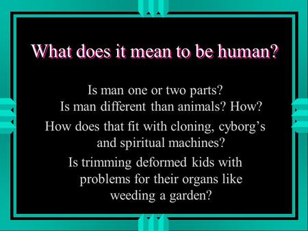 What does it mean to be human? Is man one or two parts? Is man different than animals? How? How does that fit with cloning, cyborg’s and spiritual machines?