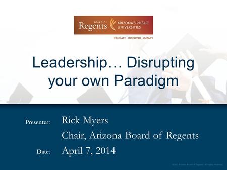 Presenter: Date: Leadership… Disrupting your own Paradigm Rick Myers Chair, Arizona Board of Regents April 7, 2014.