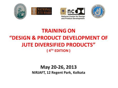 TRAINING ON “DESIGN & PRODUCT DEVELOPMENT OF JUTE DIVERSIFIED PRODUCTS” ( 4 TH EDITION ) May 20-26, 2013 NIRJAFT, 12 Regent Park, Kolkata.