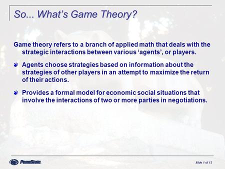 Slide 1 of 13 So... What’s Game Theory? Game theory refers to a branch of applied math that deals with the strategic interactions between various ‘agents’,
