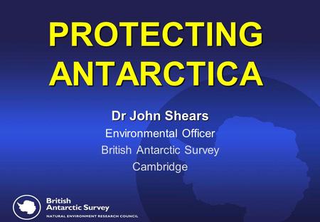 PROTECTING ANTARCTICA PROTECTING ANTARCTICA Dr John Shears Environmental Officer British Antarctic Survey Cambridge.