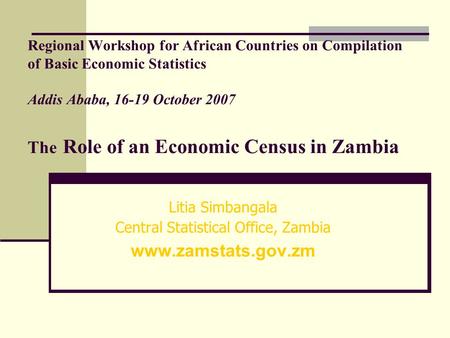 Regional Workshop for African Countries on Compilation of Basic Economic Statistics Addis Ababa, 16-19 October 2007 The Role of an Economic Census in Zambia.