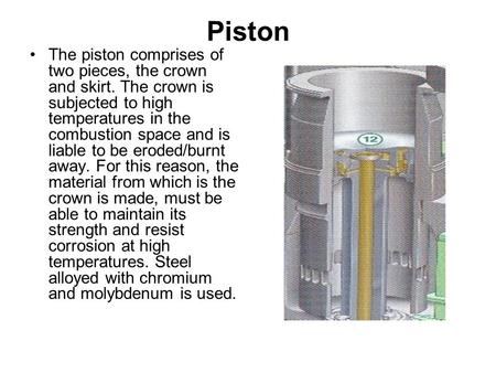 Piston The piston comprises of two pieces, the crown and skirt. The crown is subjected to high temperatures in the combustion space and is liable to be.