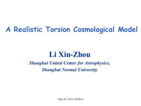 May 28, 2010, Dezhou A Realistic Torsion Cosmological Model Li Xin-Zhou Shanghai United Center for Astrophysics, Shanghai Normal University.
