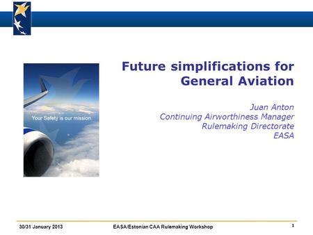 1 30/31 January 2013EASA/Estonian CAA Rulemaking Workshop Future simplifications for General Aviation Juan Anton Continuing Airworthiness Manager Rulemaking.