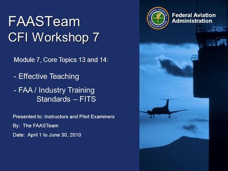 Presented to: Instructors and Pilot Examiners By: The FAASTeam Date: April 1 to June 30, 2010 Federal Aviation Administration FAASTeam CFI Workshop 7 Module.