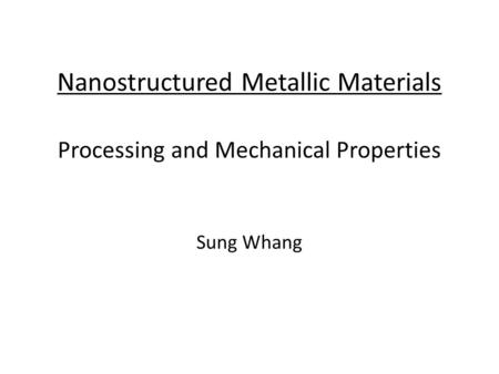 Nanostructured Metallic Materials Processing and Mechanical Properties Sung Whang.