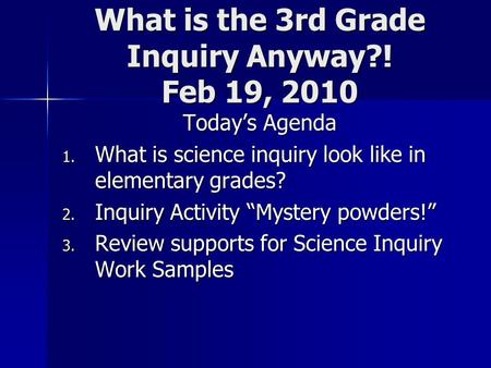 What is the 3rd Grade Inquiry Anyway?! Feb 19, 2010 Today’s Agenda 1. What is science inquiry look like in elementary grades? 2. Inquiry Activity “Mystery.