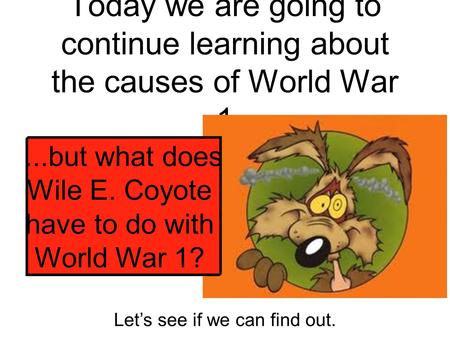 Today we are going to continue learning about the causes of World War 1...but what does Wile E. Coyote have to do with World War 1? Let’s see if we can.