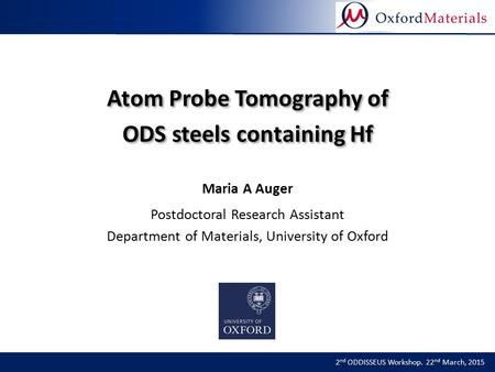 Atom Probe Tomography of ODS steels containing Hf 2 nd ODDISSEUS Workshop. 22 nd March, 2015 Maria A Auger Postdoctoral Research Assistant Department of.