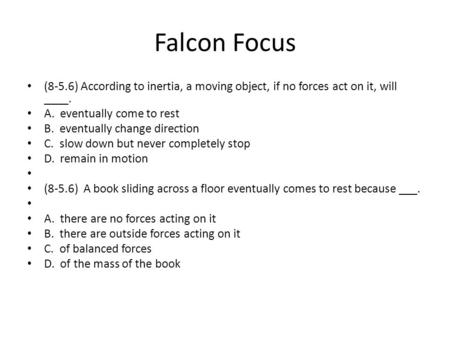 Falcon Focus (8-5.6) According to inertia, a moving object, if no forces act on it, will ____. A. eventually come to rest B. eventually change direction.