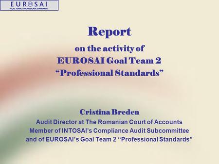 Report on the activity of EUROSAI Goal Team 2 “Professional Standards” Cristina Breden Audit Director at The Romanian Court of Accounts Member of INTOSAI’s.