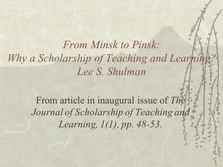From Minsk to Pinsk: Why a Scholarship of Teaching and Learning? Lee S. Shulman From article in inaugural issue of The Journal of Scholarship of Teaching.