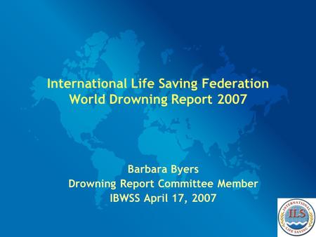 International Life Saving Federation World Drowning Report 2007 Barbara Byers Drowning Report Committee Member IBWSS April 17, 2007.
