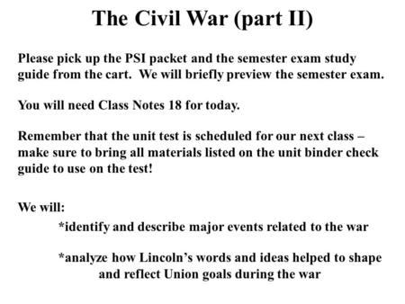 The Civil War (part II) Please pick up the PSI packet and the semester exam study guide from the cart. We will briefly preview the semester exam. You will.