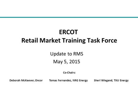 Update to RMS May 5, 2015 ERCOT Retail Market Training Task Force Co-Chairs: Deborah McKeever, Oncor Tomas Fernandez, NRG Energy Sheri Wiegand, TXU Energy.