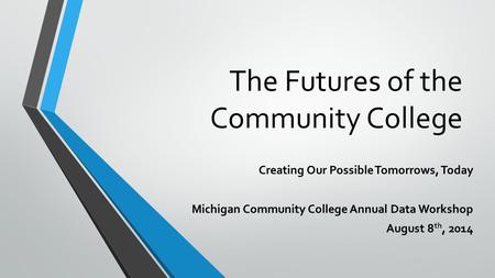 The Futures of the Community College Creating Our Possible Tomorrows, Today Michigan Community College Annual Data Workshop August 8 th, 2014.