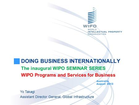 DOING BUSINESS INTERNATIONALLY The inaugural WIPO SEMINAR SERIES WIPO Programs and Services for Business Australia August 2013 Yo Takagi Assistant Director.