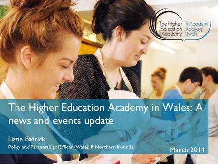 The Higher Education Academy in Wales: A news and events update Lizzie Badrick Policy and Partnerships Officer (Wales & Northern Ireland) March 2014.