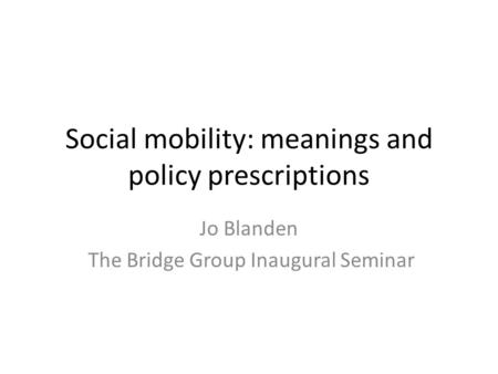 Social mobility: meanings and policy prescriptions Jo Blanden The Bridge Group Inaugural Seminar.
