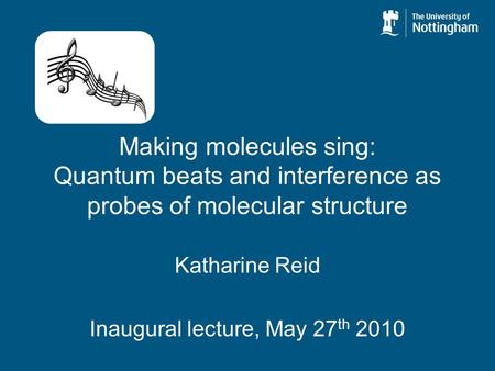 Making molecules sing: Quantum beats and interference as probes of molecular structure Katharine Reid Inaugural lecture, May 27 th 2010.