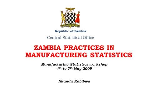 ZAMBIA PRACTICES IN MANUFACTURING STATISTICS Republic of Zambia Central Statistical Office Manufacturing Statistics workshop 4 th to 7 th May 2009 Nkandu.