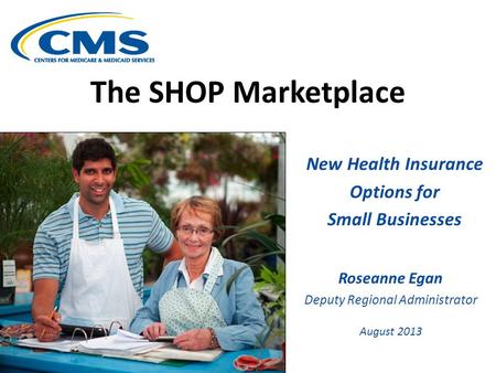The SHOP Marketplace New Health Insurance Options for Small Businesses Roseanne Egan Deputy Regional Administrator August 2013.